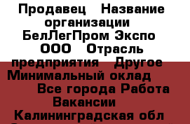 Продавец › Название организации ­ БелЛегПром-Экспо, ООО › Отрасль предприятия ­ Другое › Минимальный оклад ­ 33 000 - Все города Работа » Вакансии   . Калининградская обл.,Светловский городской округ 